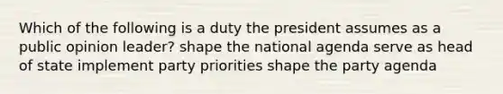 Which of the following is a duty the president assumes as a public opinion leader? shape the national agenda serve as head of state implement party priorities shape the party agenda