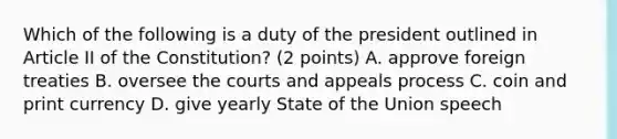 Which of the following is a duty of the president outlined in Article II of the Constitution? (2 points) A. approve foreign treaties B. oversee the courts and appeals process C. coin and print currency D. give yearly State of the Union speech