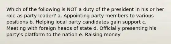 Which of the following is NOT a duty of the president in his or her role as party leader? a. Appointing party members to various positions b. Helping local party candidates gain support c. Meeting with foreign heads of state d. Officially presenting his party's platform to the nation e. Raising money