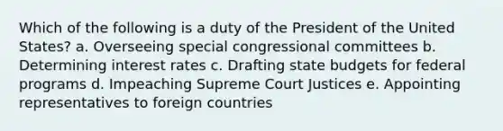 Which of the following is a duty of the President of the United States? a. Overseeing special congressional committees b. Determining interest rates c. Drafting state budgets for federal programs d. Impeaching Supreme Court Justices e. Appointing representatives to foreign countries