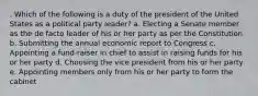 . Which of the following is a duty of the president of the United States as a political party leader? a. Electing a Senate member as the de facto leader of his or her party as per the Constitution b. Submitting the annual economic report to Congress c. Appointing a fund-raiser in chief to assist in raising funds for his or her party d. Choosing the vice president from his or her party e. Appointing members only from his or her party to form the cabinet