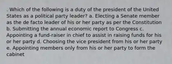 . Which of the following is a duty of the president of the United States as a political party leader? a. Electing a Senate member as the de facto leader of his or her party as per the Constitution b. Submitting the annual economic report to Congress c. Appointing a fund-raiser in chief to assist in raising funds for his or her party d. Choosing the vice president from his or her party e. Appointing members only from his or her party to form the cabinet