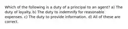 Which of the following is a duty of a principal to an agent? a) The duty of loyalty. b) The duty to indemnify for reasonable expenses. c) The duty to provide information. d) All of these are correct.