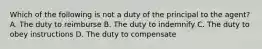 Which of the following is not a duty of the principal to the agent? A. The duty to reimburse B. The duty to indemnify C. The duty to obey instructions D. The duty to compensate