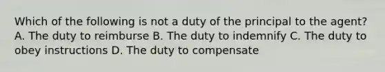 Which of the following is not a duty of the principal to the agent? A. The duty to reimburse B. The duty to indemnify C. The duty to obey instructions D. The duty to compensate