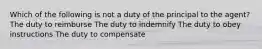 Which of the following is not a duty of the principal to the agent? The duty to reimburse The duty to indemnify The duty to obey instructions The duty to compensate