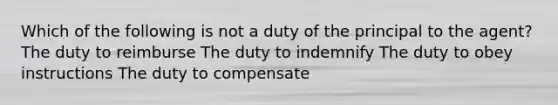 Which of the following is not a duty of the principal to the agent? The duty to reimburse The duty to indemnify The duty to obey instructions The duty to compensate