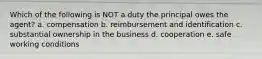 Which of the following is NOT a duty the principal owes the agent? a. compensation b. reimbursement and identification c. substantial ownership in the business d. cooperation e. safe working conditions