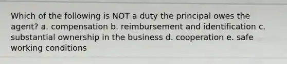 Which of the following is NOT a duty the principal owes the agent? a. compensation b. reimbursement and identification c. substantial ownership in the business d. cooperation e. safe working conditions