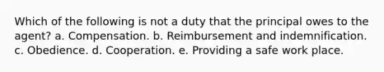 Which of the following is not a duty that the principal owes to the agent? a. Compensation. b. Reimbursement and indemnification. c. Obedience. d. Cooperation. e. Providing a safe work place.