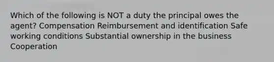 Which of the following is NOT a duty the principal owes the agent? Compensation Reimbursement and identification Safe working conditions Substantial ownership in the business Cooperation