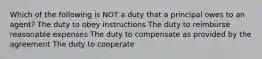 Which of the following is NOT a duty that a principal owes to an agent? The duty to obey instructions The duty to reimburse reasonable expenses The duty to compensate as provided by the agreement The duty to cooperate