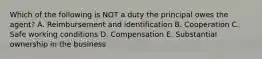 Which of the following is NOT a duty the principal owes the agent? A. Reimbursement and identification B. Cooperation C. Safe working conditions D. Compensation E. Substantial ownership in the business