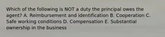 Which of the following is NOT a duty the principal owes the agent? A. Reimbursement and identification B. Cooperation C. Safe working conditions D. Compensation E. Substantial ownership in the business