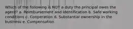 Which of the following is NOT a duty the principal owes the agent? a. Reimbursement and identification b. Safe working conditions c. Cooperation d. Substantial ownership in the business e. Compensation