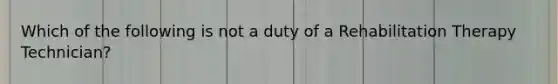 Which of the following is not a duty of a Rehabilitation Therapy Technician?