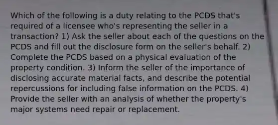 Which of the following is a duty relating to the PCDS that's required of a licensee who's representing the seller in a transaction? 1) Ask the seller about each of the questions on the PCDS and fill out the disclosure form on the seller's behalf. 2) Complete the PCDS based on a physical evaluation of the property condition. 3) Inform the seller of the importance of disclosing accurate material facts, and describe the potential repercussions for including false information on the PCDS. 4) Provide the seller with an analysis of whether the property's major systems need repair or replacement.