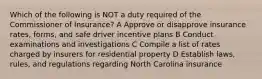 Which of the following is NOT a duty required of the Commissioner of Insurance? A Approve or disapprove insurance rates, forms, and safe driver incentive plans B Conduct examinations and investigations C Compile a list of rates charged by insurers for residential property D Establish laws, rules, and regulations regarding North Carolina insurance