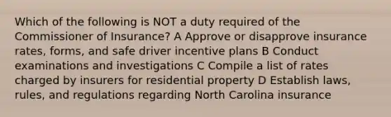 Which of the following is NOT a duty required of the Commissioner of Insurance? A Approve or disapprove insurance rates, forms, and safe driver incentive plans B Conduct examinations and investigations C Compile a list of rates charged by insurers for residential property D Establish laws, rules, and regulations regarding North Carolina insurance