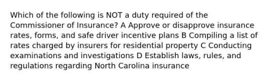 Which of the following is NOT a duty required of the Commissioner of Insurance? A Approve or disapprove insurance rates, forms, and safe driver incentive plans B Compiling a list of rates charged by insurers for residential property C Conducting examinations and investigations D Establish laws, rules, and regulations regarding North Carolina insurance