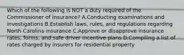 Which of the following is NOT a duty required of the Commissioner of Insurance? A.Conducting examinations and investigations B.Establish laws, rules, and regulations regarding North Carolina insurance C.Approve or disapprove insurance rates, forms, and safe driver incentive plans D.Compiling a list of rates charged by insurers for residential property