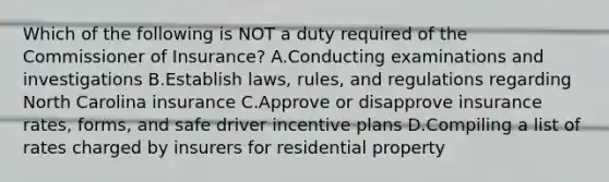 Which of the following is NOT a duty required of the Commissioner of Insurance? A.Conducting examinations and investigations B.Establish laws, rules, and regulations regarding North Carolina insurance C.Approve or disapprove insurance rates, forms, and safe driver incentive plans D.Compiling a list of rates charged by insurers for residential property