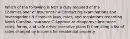 Which of the following is NOT a duty required of the Commissioner of Insurance? A Conducting examinations and investigations B Establish laws, rules, and regulations regarding North Carolina insurance C Approve or disapprove insurance rates, forms, and safe driver incentive plans D Compiling a list of rates charged by insurers for residential property