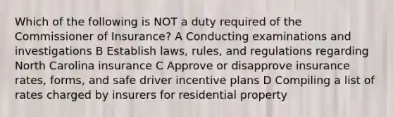 Which of the following is NOT a duty required of the Commissioner of Insurance? A Conducting examinations and investigations B Establish laws, rules, and regulations regarding North Carolina insurance C Approve or disapprove insurance rates, forms, and safe driver incentive plans D Compiling a list of rates charged by insurers for residential property