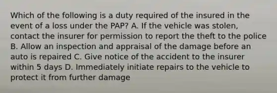 Which of the following is a duty required of the insured in the event of a loss under the PAP? A. If the vehicle was stolen, contact the insurer for permission to report the theft to the police B. Allow an inspection and appraisal of the damage before an auto is repaired C. Give notice of the accident to the insurer within 5 days D. Immediately initiate repairs to the vehicle to protect it from further damage