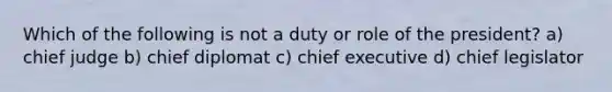 Which of the following is not a duty or role of the president? a) chief judge b) chief diplomat c) chief executive d) chief legislator