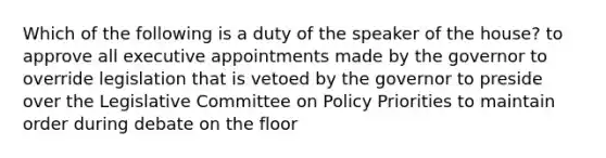 Which of the following is a duty of the speaker of the house? to approve all executive appointments made by the governor to override legislation that is vetoed by the governor to preside over the Legislative Committee on Policy Priorities to maintain order during debate on the floor