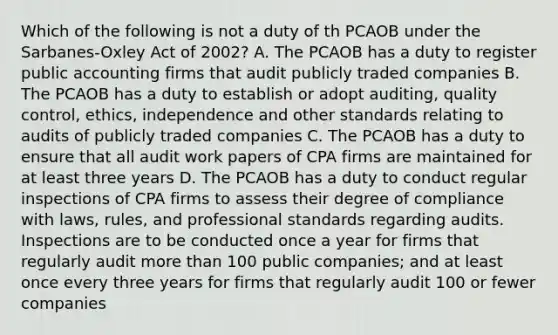 Which of the following is not a duty of th PCAOB under the Sarbanes-Oxley Act of 2002? A. The PCAOB has a duty to register public accounting firms that audit publicly traded companies B. The PCAOB has a duty to establish or adopt auditing, quality control, ethics, independence and other standards relating to audits of publicly traded companies C. The PCAOB has a duty to ensure that all audit work papers of CPA firms are maintained for at least three years D. The PCAOB has a duty to conduct regular inspections of CPA firms to assess their degree of compliance with laws, rules, and professional standards regarding audits. Inspections are to be conducted once a year for firms that regularly audit more than 100 public companies; and at least once every three years for firms that regularly audit 100 or fewer companies