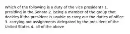 Which of the following is a duty of the vice president? 1. presiding in the Senate 2. being a member of the group that decides if the president is unable to carry out the duties of office 3. carrying out assignments delegated by the president of the United States 4. all of the above