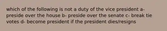 which of the following is not a duty of the vice president a- preside over the house b- preside over the senate c- break tie votes d- become president if the president dies/resigns