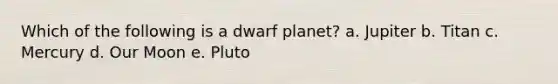 Which of the following is a dwarf planet? a. Jupiter b. Titan c. Mercury d. Our Moon e. Pluto