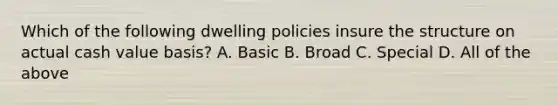 Which of the following dwelling policies insure the structure on actual cash value basis? A. Basic B. Broad C. Special D. All of the above