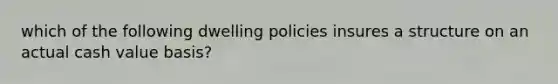 which of the following dwelling policies insures a structure on an actual cash value basis?