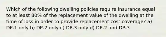 Which of the following dwelling policies require insurance equal to at least 80% of the replacement value of the dwelling at the time of loss in order to provide replacement cost coverage? a) DP-1 only b) DP-2 only c) DP-3 only d) DP-2 and DP-3