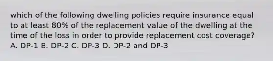 which of the following dwelling policies require insurance equal to at least 80% of the replacement value of the dwelling at the time of the loss in order to provide replacement cost coverage? A. DP-1 B. DP-2 C. DP-3 D. DP-2 and DP-3