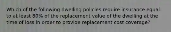 Which of the following dwelling policies require insurance equal to at least 80% of the replacement value of the dwelling at the time of loss in order to provide replacement cost coverage?