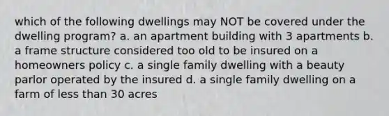 which of the following dwellings may NOT be covered under the dwelling program? a. an apartment building with 3 apartments b. a frame structure considered too old to be insured on a homeowners policy c. a single family dwelling with a beauty parlor operated by the insured d. a single family dwelling on a farm of less than 30 acres