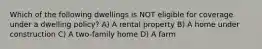 Which of the following dwellings is NOT eligible for coverage under a dwelling policy? A) A rental property B) A home under construction C) A two-family home D) A farm