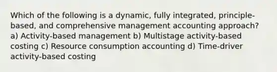 Which of the following is a dynamic, fully integrated, principle-based, and comprehensive management accounting approach? a) Activity-based management b) Multistage activity-based costing c) Resource consumption accounting d) Time-driver activity-based costing