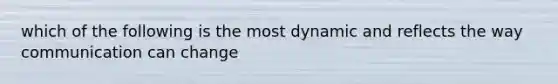 which of the following is the most dynamic and reflects the way communication can change