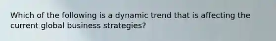 Which of the following is a dynamic trend that is affecting the current global business strategies?