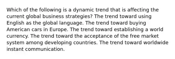 Which of the following is a dynamic trend that is affecting the current global business strategies? The trend toward using English as the global language. The trend toward buying American cars in Europe. The trend toward establishing a world currency. The trend toward the acceptance of the free market system among developing countries. The trend toward worldwide instant communication.