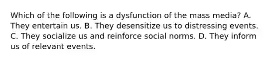 Which of the following is a dysfunction of the mass media? A. They entertain us. B. They desensitize us to distressing events. C. They socialize us and reinforce social norms. D. They inform us of relevant events.