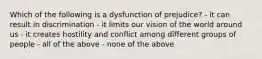 Which of the following is a dysfunction of prejudice? - it can result in discrimination - it limits our vision of the world around us - it creates hostility and conflict among different groups of people - all of the above - none of the above