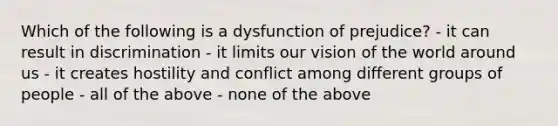 Which of the following is a dysfunction of prejudice? - it can result in discrimination - it limits our vision of the world around us - it creates hostility and conflict among different groups of people - all of the above - none of the above