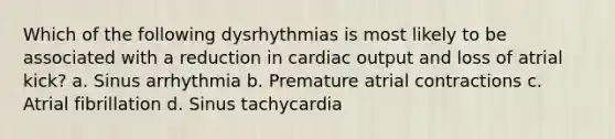 Which of the following dysrhythmias is most likely to be associated with a reduction in cardiac output and loss of atrial kick? a. Sinus arrhythmia b. Premature atrial contractions c. Atrial fibrillation d. Sinus tachycardia